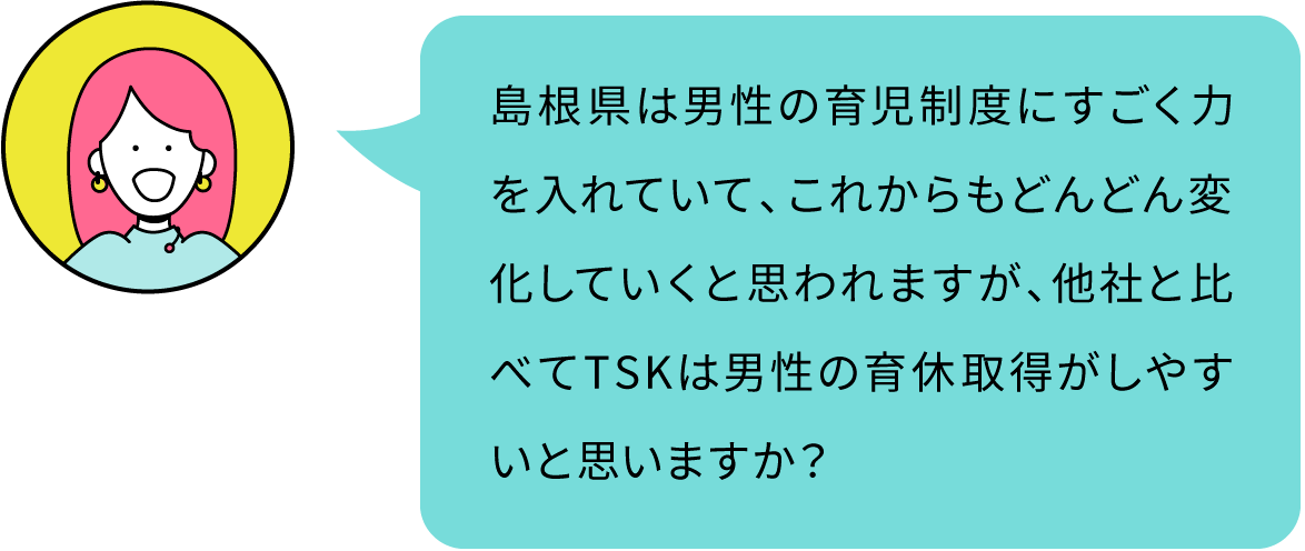 島根県は男性の育児制度にすごく力を入れていて、これからもどんどん変化していくと思われますが、他社と比べてTSKは男性の育休取得がしやすいと思いますか？