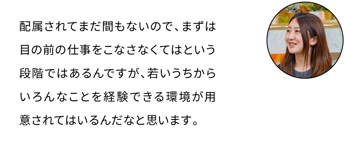 配属されてまだ間もないので、まずは目の前の仕事をこなさなくてはという段階ではあるんですが、若いうちからいろんなことを経験できる環境が用意されてはいるんだなと思います。