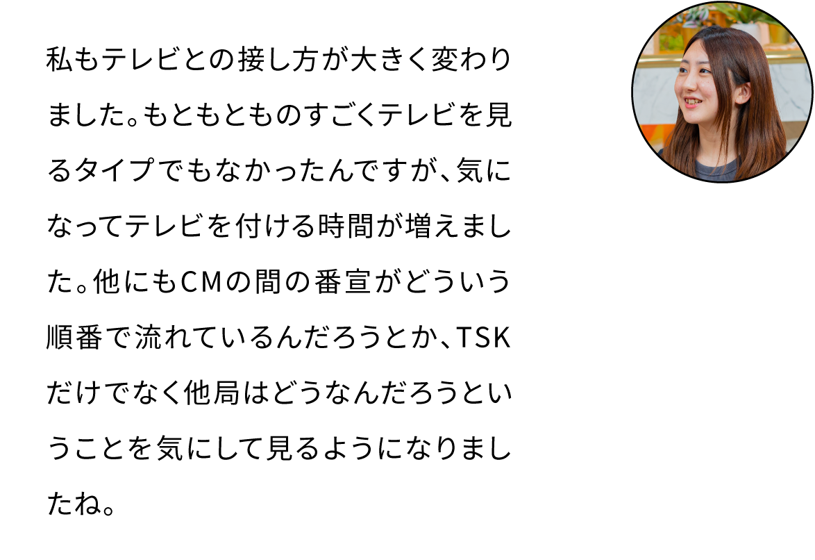 私もテレビとの接し方が大きく変わりました。もともとものすごくテレビを見るタイプでもなかったんですが、気になってテレビを付ける時間が増えました。他にもCMの間の番宣がどういう順番で流れているんだろうとか、TSKだけでなく他局はどうなんだろうということを気にして見るようになりましたね。