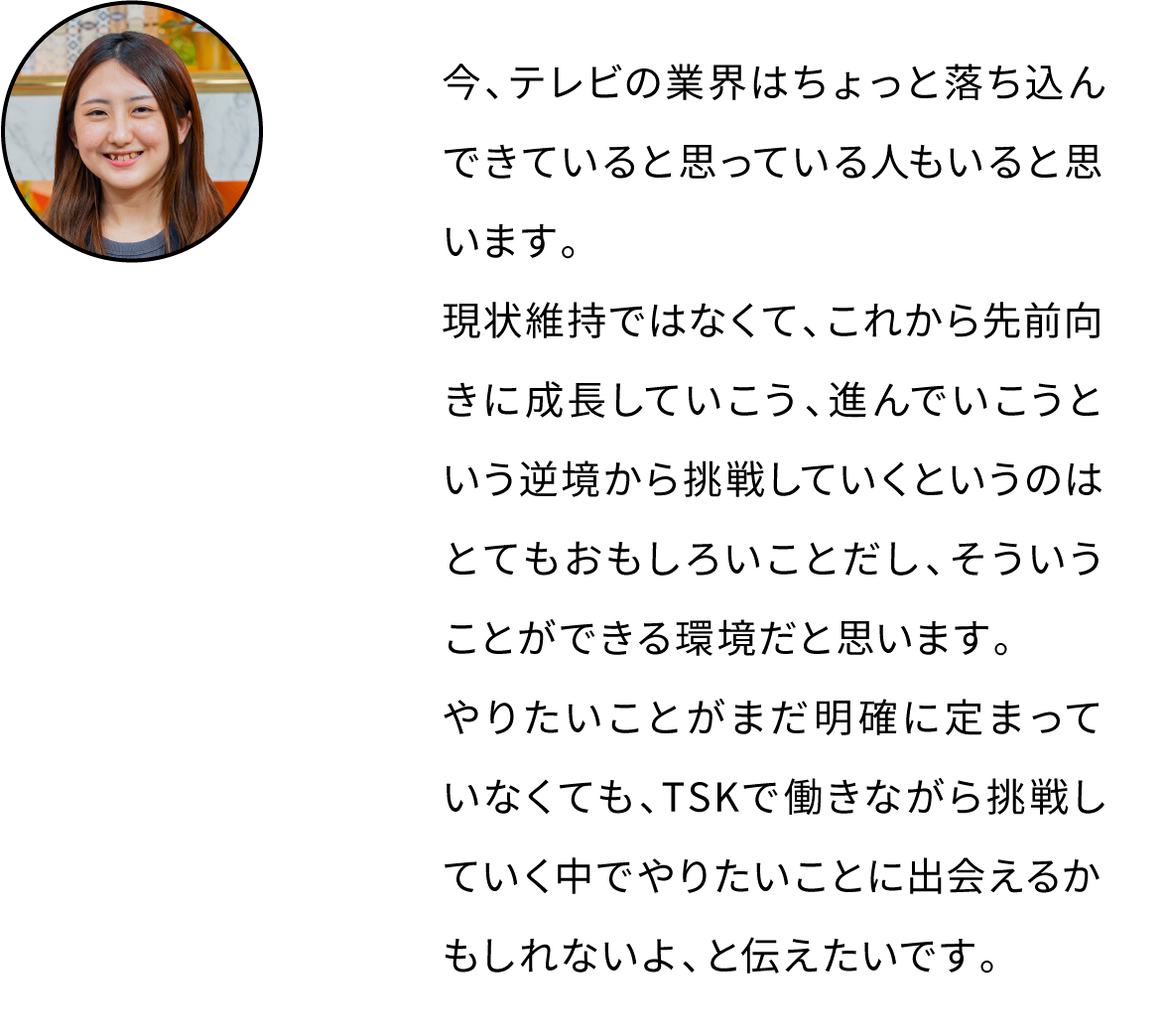 今、テレビの業界はちょっと落ち込んできていると思っている人もいると思います。現状維持ではなくて、これから先前向きに成長していこう、進んでいこうという逆境から挑戦していくというのはとてもおもしろいことだし、そういうことができる環境だと思います。やりたいことがまだ明確に定まっていなくても、TSKで働きながら挑戦していく中でやりたいことに出会えるかもしれないよ、と伝えたいです。
