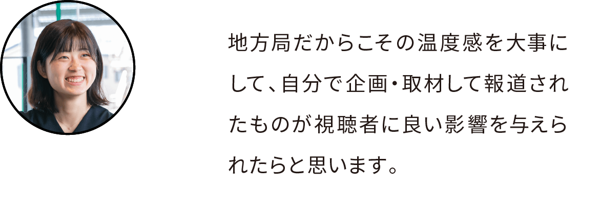 地方局だからこその温度感を大事にして、自分で企画・取材して報道されたものが視聴者に良い影響を与えられたらと思います。