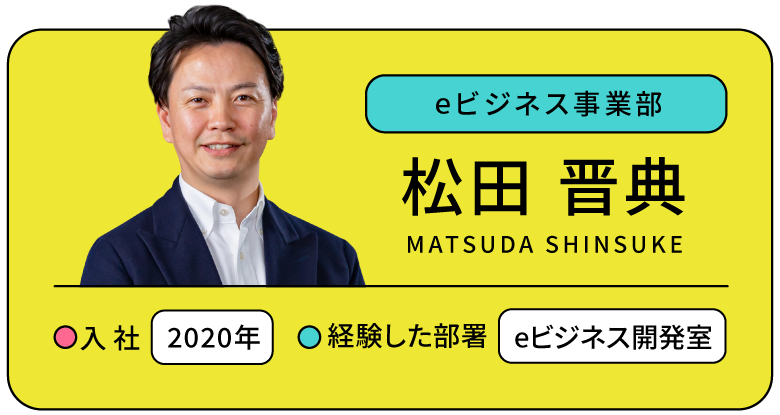 eビジネス事業部 松田 晋典 入社:2020年 経験した部署:eビジネス事業部