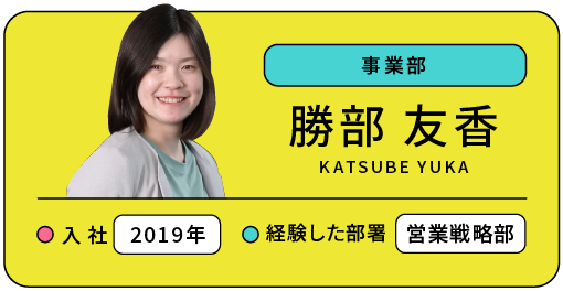 事業部 勝部 友香 入社:2019年 経験した部署:営業戦略部