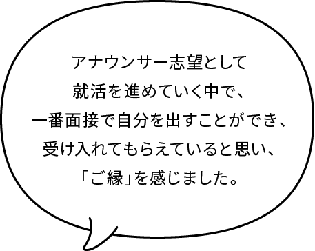 アナウンサー志望として就活を進めていく中で、一番面接で自分を出すことができ、受け入れてもらえていると思い、「ご縁」を感じました。